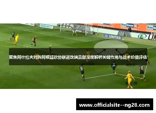 聚焦阿什拉夫对阵阿根廷欧协联进攻端贡献深度解析关键作用与战术价值评估 聚焦阿什拉夫对阵阿根廷欧协联进攻端贡献深度解析关键作用与战术价值评估