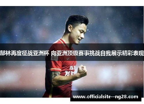 郜林再度征战亚洲杯 向亚洲顶级赛事挑战自我展示精彩表现 郜林再度征战亚洲杯 向亚洲顶级赛事挑战自我展示精彩表现