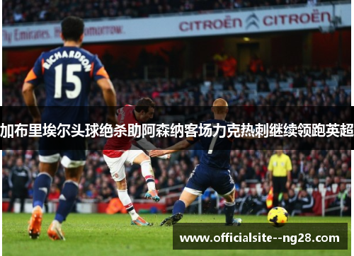 加布里埃尔头球绝杀助阿森纳客场力克热刺继续领跑英超 加布里埃尔头球绝杀助阿森纳客场力克热刺继续领跑英超