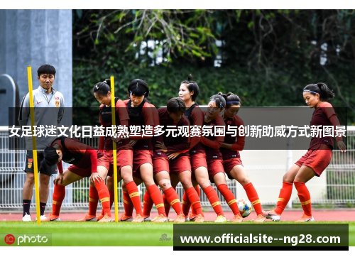 女足球迷文化日益成熟塑造多元观赛氛围与创新助威方式新图景