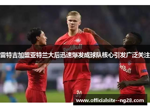 雷特吉加盟亚特兰大后迅速爆发成球队核心引发广泛关注