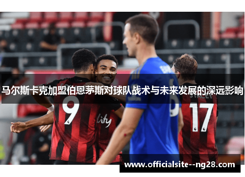 马尔斯卡克加盟伯恩茅斯对球队战术与未来发展的深远影响