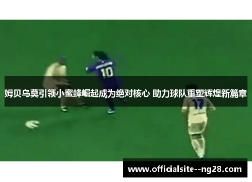 姆贝乌莫引领小蜜蜂崛起成为绝对核心 助力球队重塑辉煌新篇章 姆贝乌莫引领小蜜蜂崛起成为绝对核心 助力球队重塑辉煌新篇章