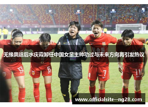 无缘奥运后水庆霞卸任中国女足主帅功过与未来方向再引发热议 无缘奥运后水庆霞卸任中国女足主帅功过与未来方向再引发热议